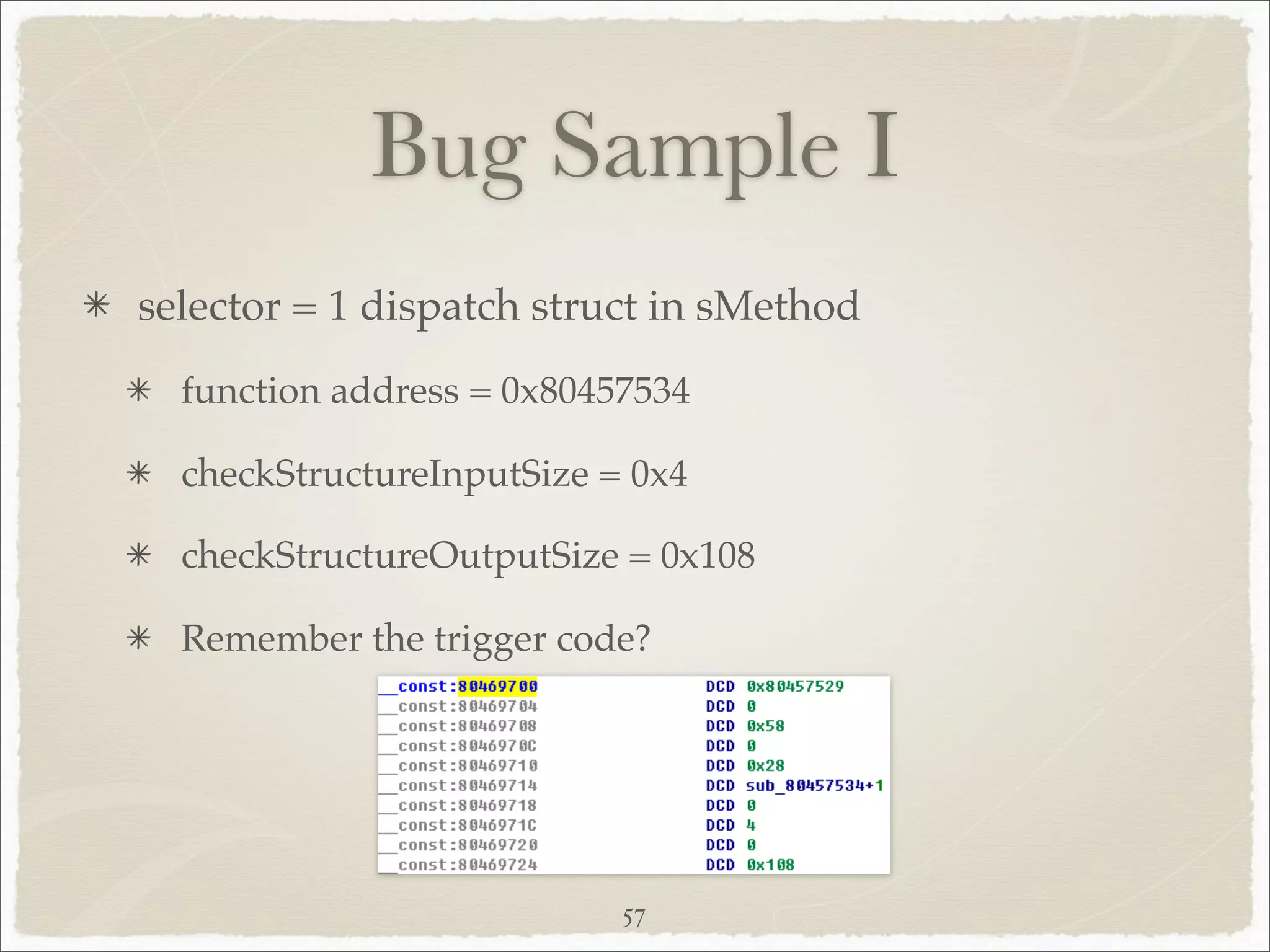 Bug Sample I
selector = 1 dispatch struct in sMethod
  function address = 0x80457534

  checkStructureInputSize = 0x4

  checkStructureOutputSize = 0x108

  Remember the trigger code?




                           57
 