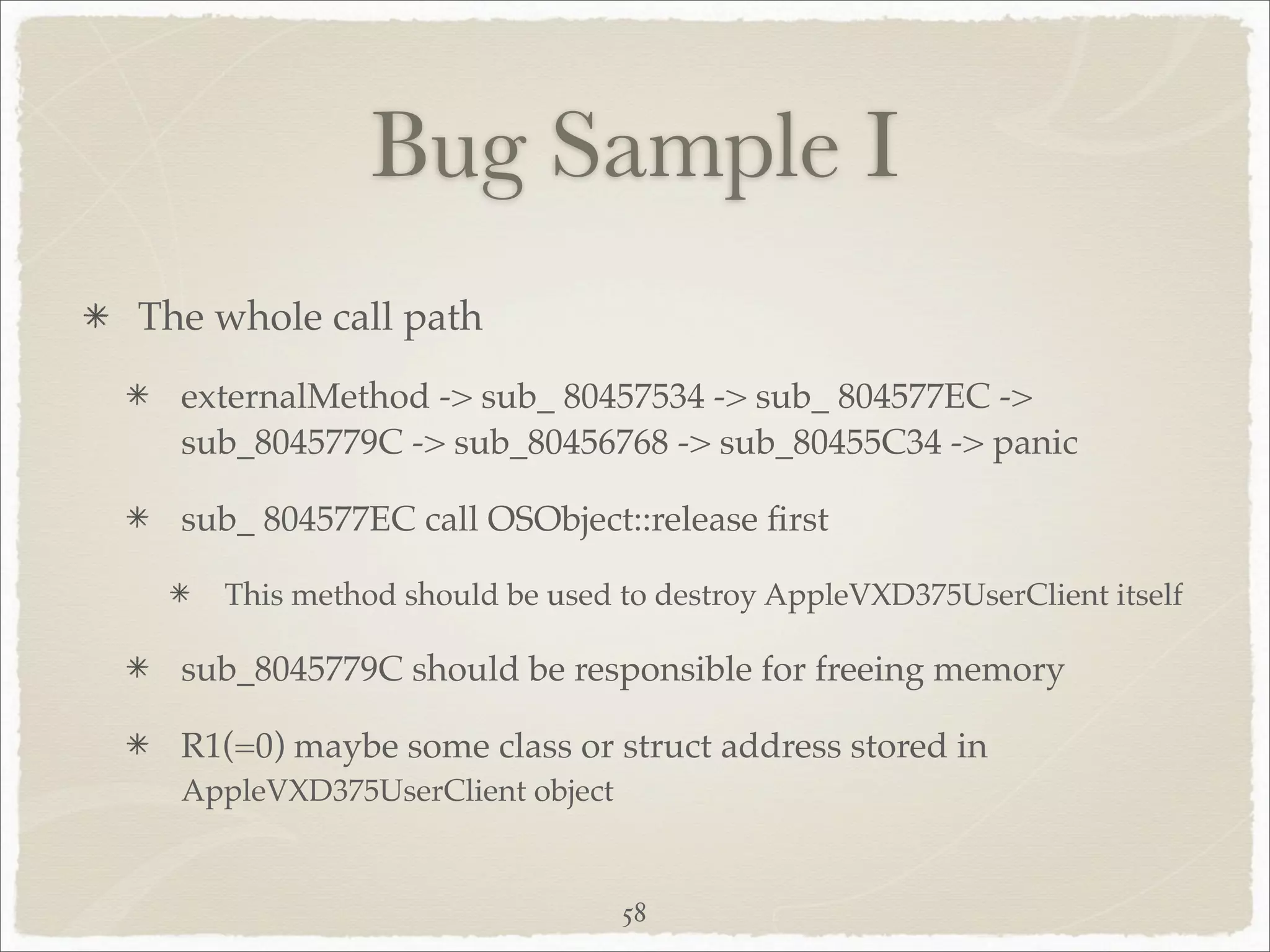 Bug Sample I
The whole call path
  externalMethod -> sub_ 80457534 -> sub_ 804577EC ->
  sub_8045779C -> sub_80456768 -> sub_80455C34 -> panic

  sub_ 804577EC call OSObject::release ﬁrst

    This method should be used to destroy AppleVXD375UserClient itself

  sub_8045779C should be responsible for freeing memory

  R1(=0) maybe some class or struct address stored in
  AppleVXD375UserClient object


                                 58
 