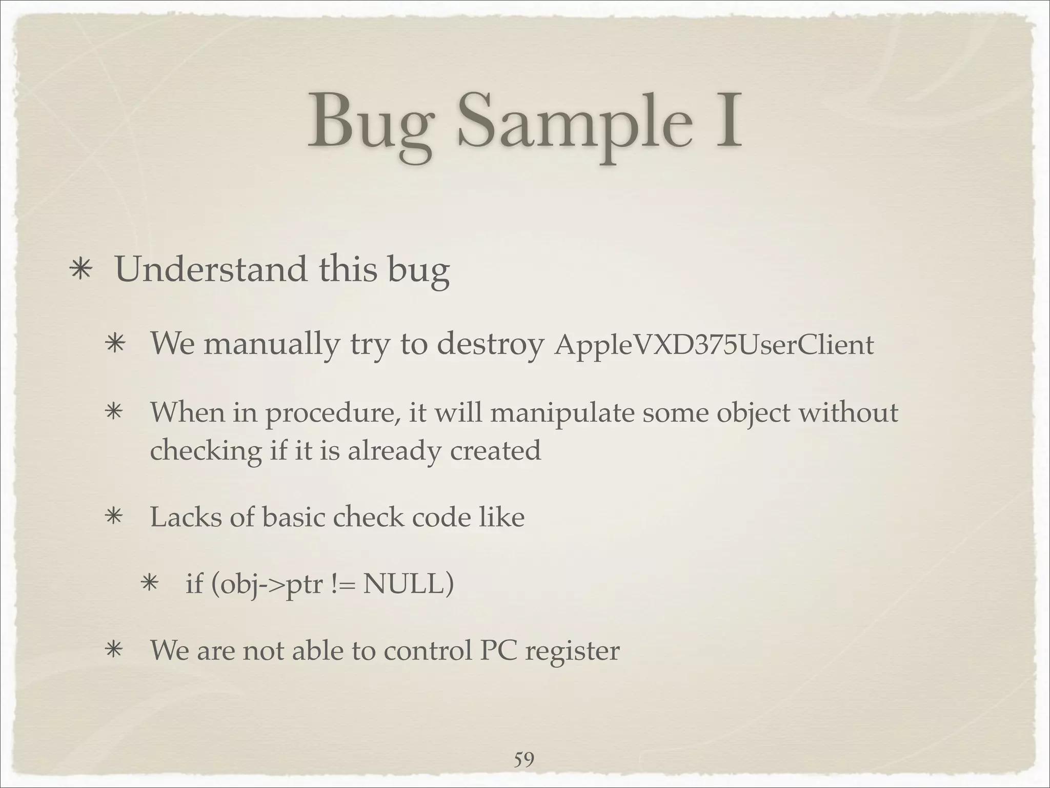 Bug Sample I
Understand this bug
  We manually try to destroy AppleVXD375UserClient

  When in procedure, it will manipulate some object without
  checking if it is already created

  Lacks of basic check code like

    if (obj->ptr != NULL)

  We are not able to control PC register


                               59
 