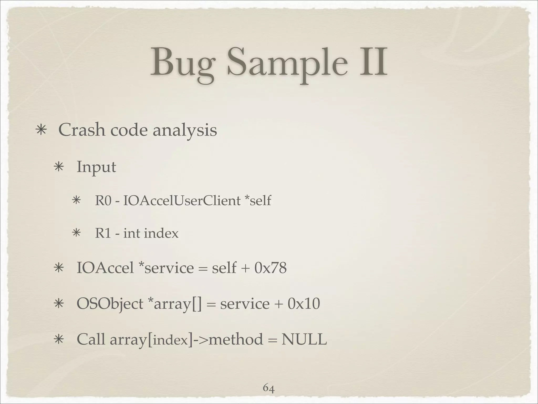 Bug Sample II
Crash code analysis
  Input

    R0 - IOAccelUserClient *self

    R1 - int index

  IOAccel *service = self + 0x78

  OSObject *array[] = service + 0x10

  Call array[index]->method = NULL

                              64
 