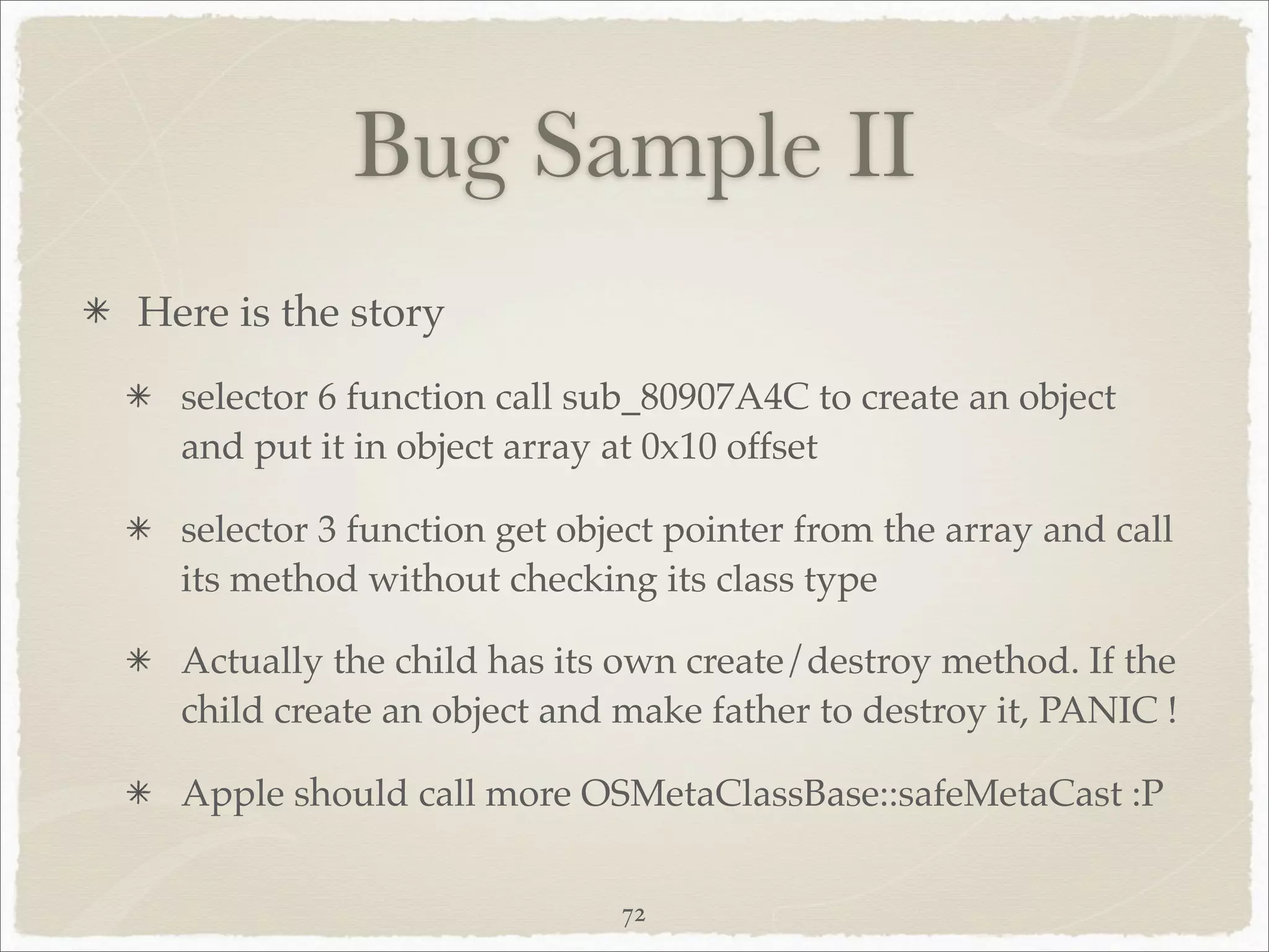 Bug Sample II
Here is the story
  selector 6 function call sub_80907A4C to create an object
  and put it in object array at 0x10 offset

  selector 3 function get object pointer from the array and call
  its method without checking its class type

  Actually the child has its own create/destroy method. If the
  child create an object and make father to destroy it, PANIC !

  Apple should call more OSMetaClassBase::safeMetaCast :P


                             72
 