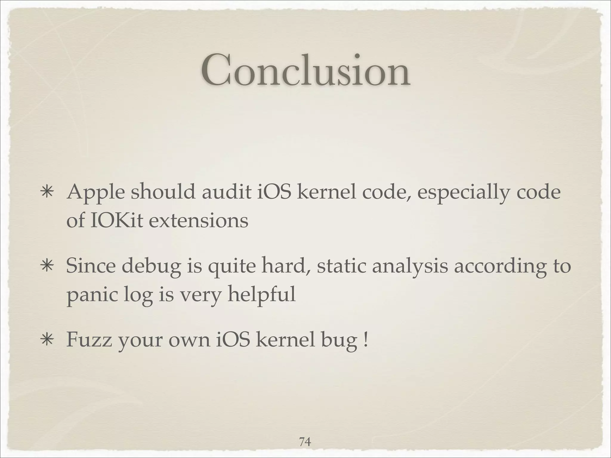 Conclusion

Apple should audit iOS kernel code, especially code
of IOKit extensions

Since debug is quite hard, static analysis according to
panic log is very helpful

Fuzz your own iOS kernel bug !



                         74
 