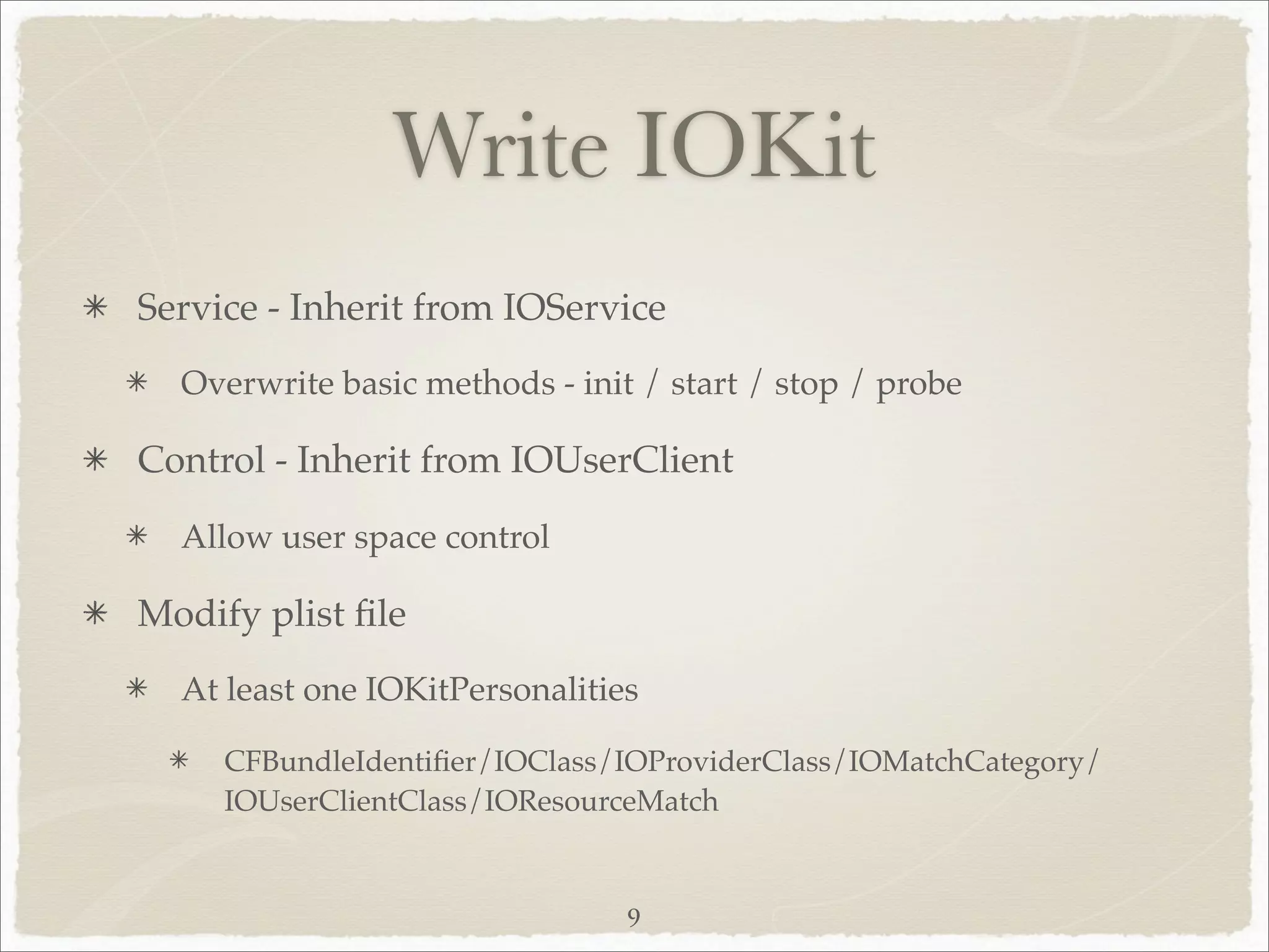 Write IOKit
Service - Inherit from IOService
  Overwrite basic methods - init / start / stop / probe

Control - Inherit from IOUserClient
  Allow user space control

Modify plist ﬁle
  At least one IOKitPersonalities

     CFBundleIdentiﬁer/IOClass/IOProviderClass/IOMatchCategory/
     IOUserClientClass/IOResourceMatch


                                9
 