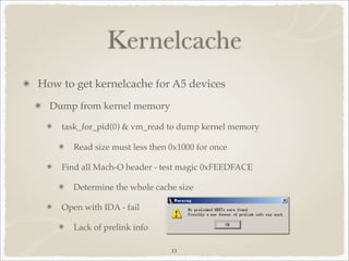 Kernelcache
How to get kernelcache for A5 devices
  Dump from kernel memory

    task_for_pid(0) & vm_read to dump kernel memory

       Read size must less then 0x1000 for once

    Find all Mach-O header - test magic 0xFEEDFACE

       Determine the whole cache size

    Open with IDA - fail

       Lack of prelink info

                                11
 