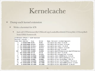 Kernelcache
Dump each kernel extension
  Write a kextstat for iOS

     Just call CFDictionaryRef OSKextCopyLoadedKextInfo(CFArrayRef, CFArrayRef)
     from IOKit framework




                                    12
 