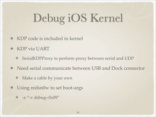 Debug iOS Kernel
KDP code is included in kernel

KDP via UART
  SerialKDPProxy to perform proxy between serial and UDP

Need serial communicate between USB and Dock connector
  Make a cable by your own

Using redsn0w to set boot-args
  -a “-v debug=0x09”


                             15
 