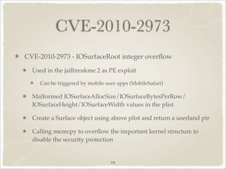 CVE-2010-2973
CVE-2010-2973 - IOSurfaceRoot integer overﬂow

  Used in the jailbreakme 2 as PE exploit

    Can be triggered by mobile user apps (MobileSafari)

  Malformed IOSurfaceAllocSize/IOSurfaceBytesPerRow/
  IOSurfaceHeight/IOSurfaceWidth values in the plist

  Create a Surface object using above plist and return a userland ptr

  Calling memcpy to overﬂow the important kernel structure to
  disable the security protection


                                 19
 