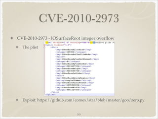CVE-2010-2973
CVE-2010-2973 - IOSurfaceRoot integer overﬂow
  The plist




  Exploit: https://github.com/comex/star/blob/master/goo/zero.py


                             20
 