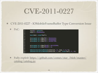 CVE-2011-0227
CVE-2011-0227 - IOMobileFrameBuffer Type Conversion Issue
  PoC:




  Fully exploit: https://github.com/comex/star_/blob/master/
  catalog/catalog.py


                             22
 