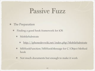 Passive Fuzz
The Preparation

  Finding a good hook framework for iOS

    MobileSubstrate

       http://iphonedevwiki.net/index.php/MobileSubstrate

    MSHookFunction/MSHookMessage for C/Object Method
    hook

    Not much documents but enough to make it work


                         27
 
