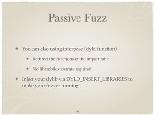 Passive Fuzz

You can also using interpose (dyld function)

    Redirect the functions in the import table

    No libmobilesubstrate required.

Inject your dylib via DYLD_INSERT_LIBRARIES to
make your fuzzer running!




                           29
 