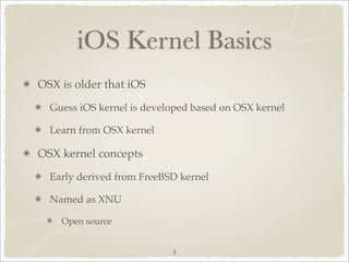 iOS Kernel Basics
OSX is older that iOS
  Guess iOS kernel is developed based on OSX kernel

  Learn from OSX kernel

OSX kernel concepts
  Early derived from FreeBSD kernel

  Named as XNU

    Open source


                           3
 