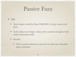 Passive Fuzz
Tips

  Struct object could be Data/Plist(XML), So pay some work
  here.

  Scalar object are integer values only, random enough to ﬁnd
  some interesting stuffs.

  Results:

       NULL pointer deference/Kernel Use-after-free/handled
       panic exception


                            30
 