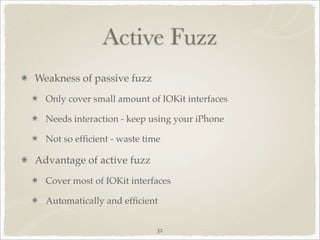 Active Fuzz
Weakness of passive fuzz
  Only cover small amount of IOKit interfaces

  Needs interaction - keep using your iPhone

  Not so efﬁcient - waste time

Advantage of active fuzz
  Cover most of IOKit interfaces

  Automatically and efﬁcient


                             32
 