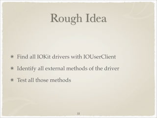 Rough Idea


Find all IOKit drivers with IOUserClient

Identify all external methods of the driver

Test all those methods




                         33
 