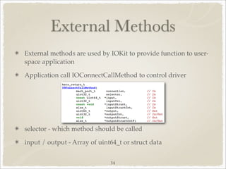 External Methods
External methods are used by IOKit to provide function to user-
space application

Application call IOConnectCallMethod to control driver




selector - which method should be called

input / output - Array of uint64_t or struct data

                              34
 
