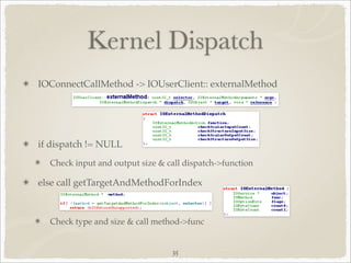 Kernel Dispatch
IOConnectCallMethod -> IOUserClient:: externalMethod




if dispatch != NULL
  Check input and output size & call dispatch->function

else call getTargetAndMethodForIndex



  Check type and size & call method->func


                                 35
 