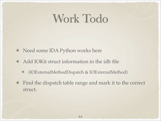Work Todo

Need some IDA Python works here

Add IOKit struct information in the idb ﬁle

  (IOExternalMethodDispatch & IOExternalMethod)

Find the dispatch table range and mark it to the correct
struct.




                         44
 