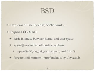 BSD
Implement File System, Socket and ...

Export POSIX API
  Basic interface between kernel and user space

  sysent[] - store kernel function address

    typedef int32_t sy_call_t(struct proc *, void *, int *);

  function call number - /usr/include/sys/syscall.h


                                5
 