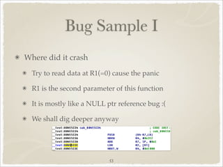 Bug Sample I
Where did it crash
  Try to read data at R1(=0) cause the panic

  R1 is the second parameter of this function

  It is mostly like a NULL ptr reference bug :(

  We shall dig deeper anyway




                            53
 