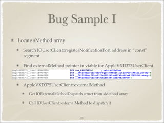 Bug Sample I
Locate sMethod array
  Search IOUserClient::registerNotiﬁcationPort address in “const”
  segment

  Find externalMethod pointer in vtable for AppleVXD375UserClient



  AppleVXD375UserClient::externalMethod

    Get IOExternalMethodDispatch struct from sMethod array

    Call IOUserClient::externalMethod to dispatch it


                                  55
 