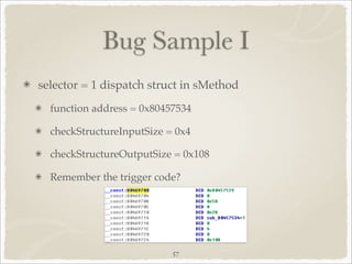 Bug Sample I
selector = 1 dispatch struct in sMethod
  function address = 0x80457534

  checkStructureInputSize = 0x4

  checkStructureOutputSize = 0x108

  Remember the trigger code?




                           57
 