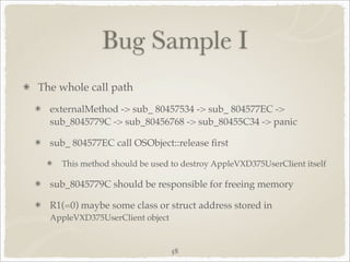 Bug Sample I
The whole call path
  externalMethod -> sub_ 80457534 -> sub_ 804577EC ->
  sub_8045779C -> sub_80456768 -> sub_80455C34 -> panic

  sub_ 804577EC call OSObject::release ﬁrst

    This method should be used to destroy AppleVXD375UserClient itself

  sub_8045779C should be responsible for freeing memory

  R1(=0) maybe some class or struct address stored in
  AppleVXD375UserClient object


                                 58
 