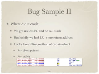 Bug Sample II
Where did it crash

  We got useless PC and no call stack

  But luckily we had LR - store return address

  Looks like calling method of certain object

    R4 - object pointer

    R0 - vtable




                            62
 