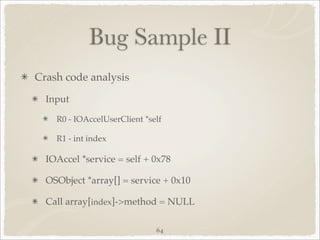 Bug Sample II
Crash code analysis
  Input

    R0 - IOAccelUserClient *self

    R1 - int index

  IOAccel *service = self + 0x78

  OSObject *array[] = service + 0x10

  Call array[index]->method = NULL

                              64
 