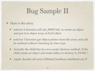 Bug Sample II
Here is the story
  selector 6 function call sub_80907A4C to create an object
  and put it in object array at 0x10 offset

  selector 3 function get object pointer from the array and call
  its method without checking its class type

  Actually the child has its own create/destroy method. If the
  child create an object and make father to destroy it, PANIC !

  Apple should call more OSMetaClassBase::safeMetaCast :P


                             72
 