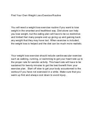 Find Your Own Weight Loss Exercise Routine
You will need a weight loss exercise routine if you want to lose
weight in the smartest and healthiest way. Diet alone can help
you lose weight, but the eating plan will have to be so restrictive
and limited that many people end up giving up and gaining back
any weight that they may have lost. When exercise is included,
the weight loss is helped and the diet can be much more realistic.
Your weight loss exercise should include cardiovascular exercise
such as walking, running, or swimming to get your heart rate up to
the proper rate for aerobic activity. This heart rate will have to be
sustained for twenty minutes to get the best benefit from your
exercise plan. Start off slow to get your body accustomed to the
workout if you have not exercised in a while. Make sure that you
warm up first and always cool down to avoid injury.
 
