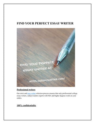 FIND YOUR PERFECT ESSAY WRITER
Professional writers
Our strict and easy writer selection process ensures that only professional college
essay writers, subject-matter experts with MA and higher degrees work on your
orders.
100% confidentiality
 