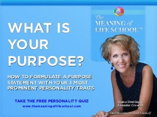 2
WHAT IS
YOUR
PURPOSE?
HOW TO FORMULATE A PURPOSE
STATEMENT WITH YOUR 3 MOST
PROMINENT PERSONALITY TRAITS
Diana Dentinger
Founder Creator
TAKE THE FREE PERSONALITY QUIZ
www.themeaningoflifeschool.com
Find Meaning to Find Yourself
 