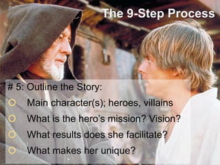 The 9-Step Process

# 5: Outline the Story:



Main character(s); heroes, villains



What is the hero’s mission? Vision?



What results does she facilitate?



What makes her unique?

 