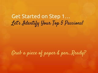 Get Started on Step 1…
Let’s Identify Your Top 5 Passions!

Grab a piece of paper & pen…Ready?

 