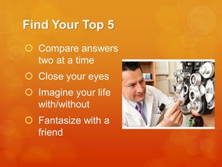 Find Your Top 5
 Compare answers
two at a time

 Close your eyes
 Imagine your life
with/without

 Fantasize with a
friend

 