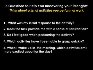 5 Questions to Help You Uncovering your Strenghts:
Think about a list of activities you perform at work.
1. What was my initial response to the activity?
2. Does the task provide me with a sense of satisfaction?
3. Do I feel good when performing the activity?
4. Which activities have I been able to grasp quickly?
5. When I Wake up in the morning, which activities am I
more excited about for the day?
 