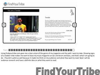 Using findyourtribe.com gave me a clear vision of the genre of my magazine and the path I want to take. Showing signs of a clubber tribe makes me want to base my music magazine on dj’s and drum and bass, and that's what I am going to do.  I found it useful as well because it made me think on my audience and what they want to read. Next I will do audience research and have a definite idea on what they want to read. FindYourTribe 
