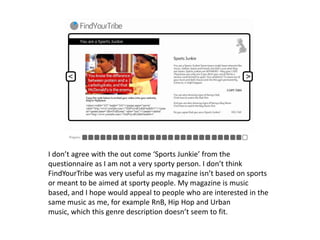 I don’t agree with the out come ‘Sports Junkie’ from the questionnaire as I am not a very sporty person. I don’t think FindYourTribe was very useful as my magazine isn’t based on sports or meant to be aimed at sporty people. My magazine is music based, and I hope would appeal to people who are interested in the same music as me, for example RnB, Hip Hop and Urban music, which this genre description doesn’t seem to fit. 