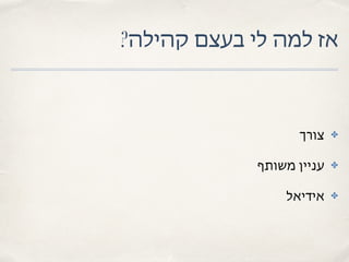 ?‫קהילה‬ ‫בעצם‬ ‫לי‬ ‫למה‬ ‫אז‬
✤‫צורך‬
✤‫משותף‬ ‫עניין‬
✤‫אידיאל‬
 
