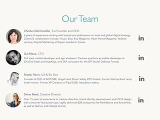 OurTeam
Chedva Kleinhandler, Co-Founder and CEO
6 years of experience working with brands and publications on local and global digital strategy.
Clients & collaborators include: Houzz, Etsy, Rue Magazine, Heart Home Magazine, Yedioth.
Lecturer, Digital Marketing at Ruppin Academic Center.
Gal Maoz, CTO
Full stack mobile developer and app whisperer. Previous positions as mobile developer at
OneTwoTrade and SnapKeys, and SAP consultant for the IDF (Israeli Defense Forces).
Daina Reed, Creative Director
Over 15 years of experience in creative direction, brand identity development and UX/UI design
with consumer-facing start-ups, highly technical B2B companies like RankAbove and ActivePath,
as well as fashion and lifestyle brands.
Nadav Raviv, UX & Biz Dev
Founder & CEO of INST-ORE, Angel Hack Silicon Valley 2015 finalist. Former Startup Boot camp
Israel mentor. Former VP Creative at Tribal DDB. Hackathon addict.
 