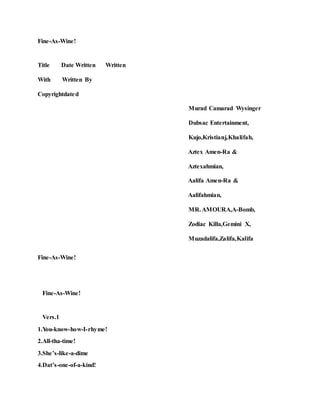 Fine-As-Wine!
Title Date Written Written
With Written By
Copyrightdated
Murad Camarad Wysinger
Dubsac Entertainment,
Kujo,Kristianj,Khalifah,
Aztex Amen-Ra &
Aztexahmian,
Aalifa Amen-Ra &
Aalifahmian,
MR.AMOURA,A-Bomb,
Zodiac Killa,Gemini X,
Muzadalifa,Zalifa,Kalifa
Fine-As-Wine!
Fine-As-Wine!
Vers.1
1.You-know-how-I-rhyme!
2.All-tha-time!
3.She’s-like-a-dime
4.Dat’s-one-of-a-kind!