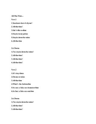 All-Tha-Time...
Vers.1
1.You-know-how-I-rhyme!
2.All-tha-time!
3.She’s-like-a-dime
4.Stayin in-my-prime
5.Stayin down-foe-mine
6.All-tha-time
2x:Chorus
1.I’m stayin down-foe-mine!
2.All-tha-time!
3.All-tha-time!
4.All-tha-time!
Vers.2
1.It’s tray-times
2.On-me-or-mine
3.All-tha-time
4.What’s tha bottom-line
5.So cucc a fake-ass-lemon-or-lime
6.So fucc a fake-ass-onetime
2x:Chorus
1.I’m stayin down-foe-mine!
2.All-tha-time!
3.All-tha-time!
 