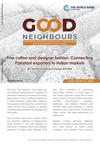 NEI GHB OU RS
ADVANCING REGIONAL INTEGRATION, COOPERATION
AND ENGAGEMENT IN SOUTH ASIA
CASE STUDY 4, 2021
SOUTH ASIA
By Samavia Batool & Vaqar Ahmed
Fine cotton and designer fashion: Connecting
Pakistani exporters to Indian markets
The news story headline, ‘India goes nuts
over Pakistani textile products,’ captures the
excitement of Indian customers in 2012 when
given direct access to Pakistani apparel at
a trade exhibition in New Delhi. Pakistan's
famous lawn cotton became a quick hit with
Indian women who scooped up apparel
madewithoriginalpatterns,freshdesignsand
soft quality.
The successful trade show marked a brief
but important softening in Pakistan-India
trade relations. It was soon followed by
shipments of Pakistani fabrics and designer
garments to Indian cities. Between 2012
and 2015, chambers of commerce
and textile ministries on both sides of
the border organized trade fairs at least
twice a year to connect fashion designers,
clothing manufacturers, exporters,
distributors, and retailers. Pakistan and
northern India share similarities in cultural
traditions, norms, and climate – and fashion
tastes. Hence, the trade relationship is a
natural one.
Despite soaring demand, Pakistani
exports of clothing to India became more
and more difficult as import duties
increased and business visas became
Fine cotton and designer fashion: Connecting Pakistani exporters to Indian markets 1
#OneSouthAsia
Public
Disclosure
Authorized
Public
Disclosure
Authorized
Public
Disclosure
Authorized
Public
Disclosure
Authorized
 