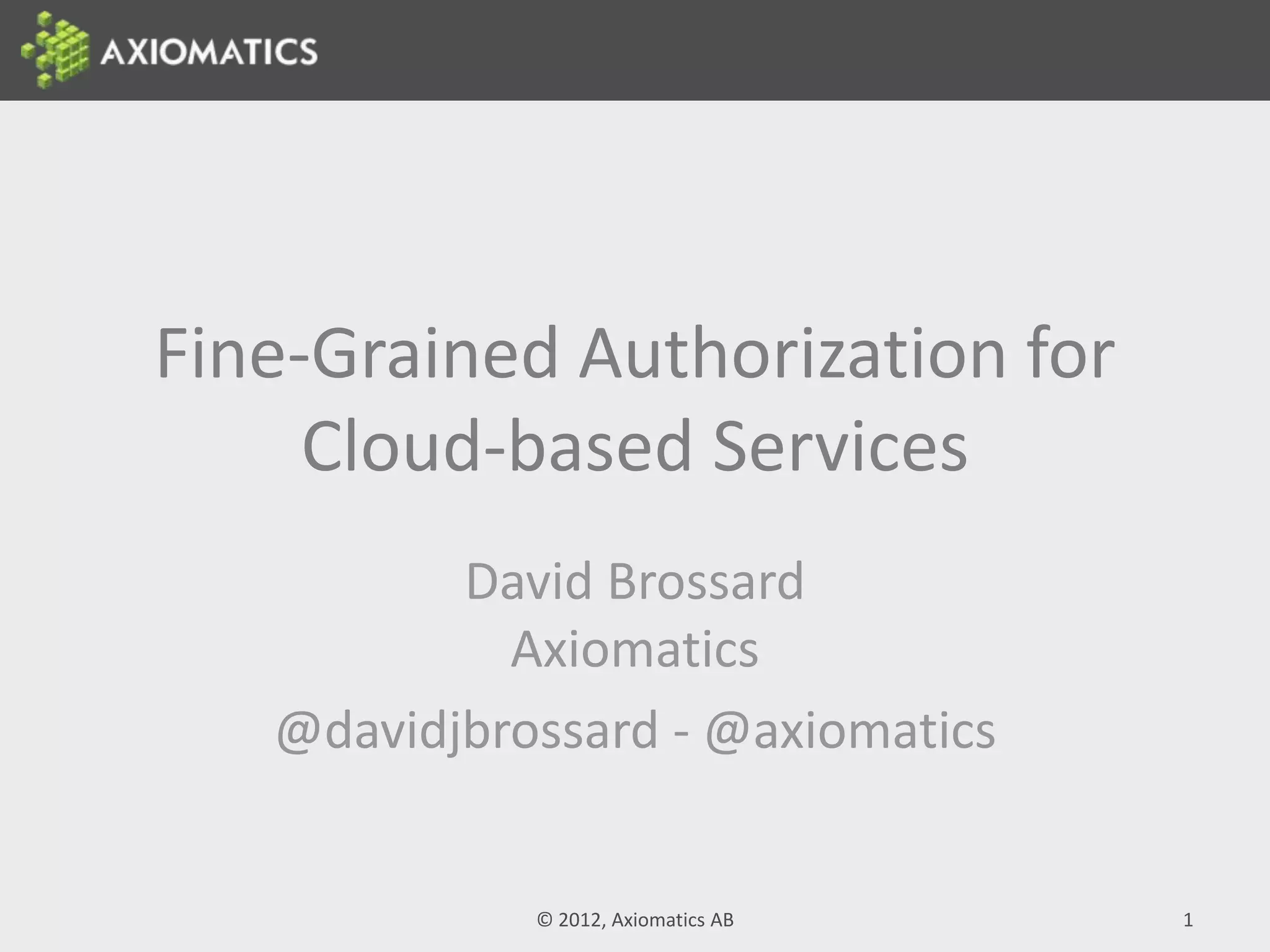 Fine-Grained Authorization for
Cloud-based Services
David Brossard
Axiomatics
@davidjbrossard - @axiomatics
© 2012, Axiomatics AB 1
 