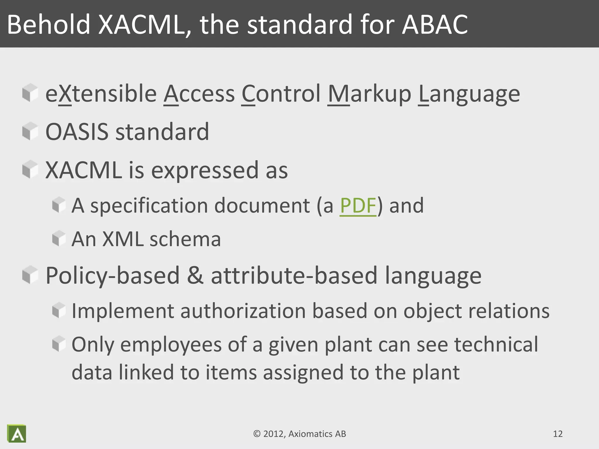 eXtensible Access Control Markup Language
OASIS standard
XACML is expressed as
A specification document (a PDF) and
An XML schema
Policy-based & attribute-based language
Implement authorization based on object relations
Only employees of a given plant can see technical
data linked to items assigned to the plant
© 2012, Axiomatics AB 12
Behold XACML, the standard for ABAC
 