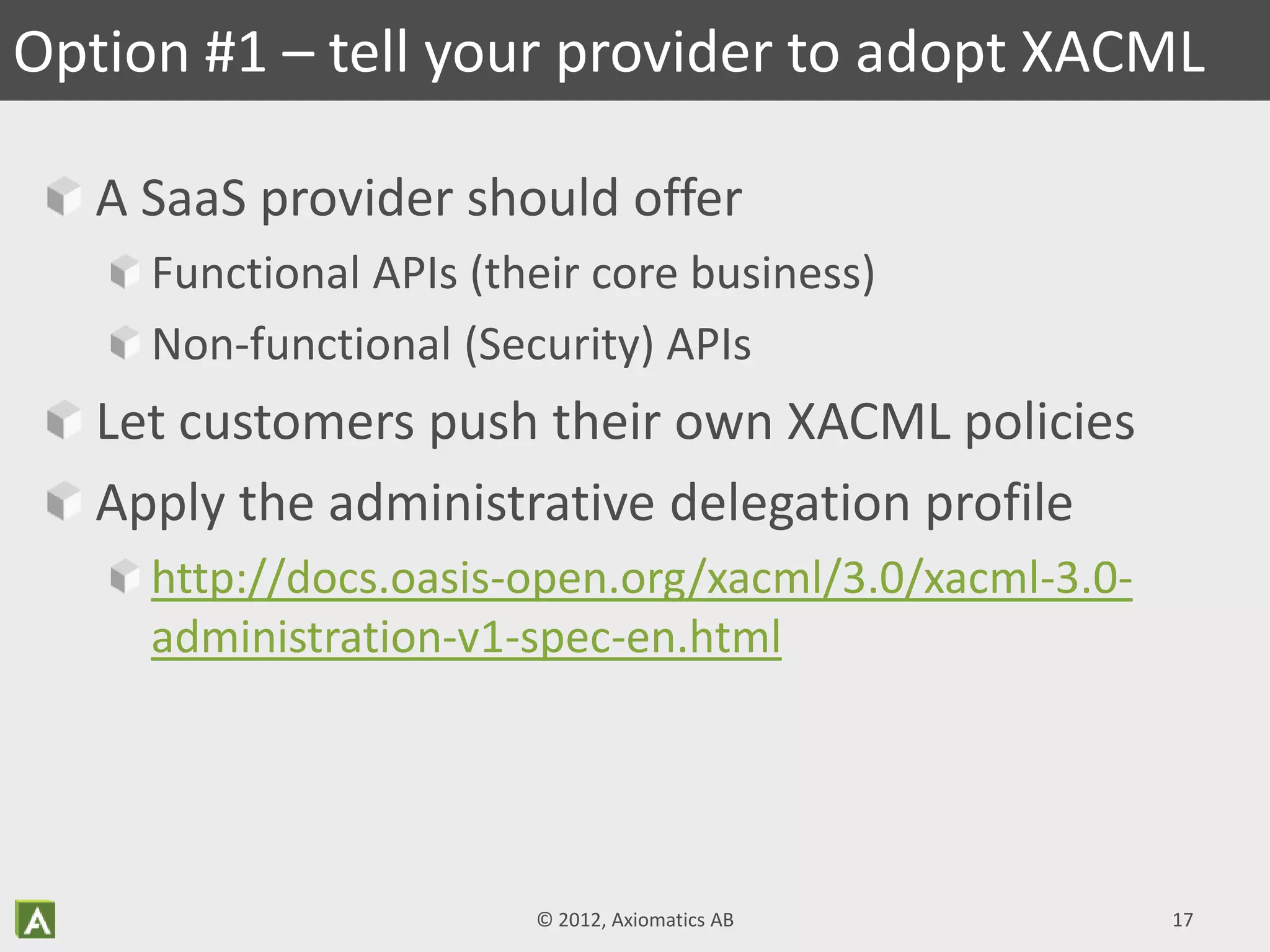 A SaaS provider should offer
Functional APIs (their core business)
Non-functional (Security) APIs
Let customers push their own XACML policies
Apply the administrative delegation profile
http://docs.oasis-open.org/xacml/3.0/xacml-3.0-
administration-v1-spec-en.html
Option #1 – tell your provider to adopt XACML
© 2012, Axiomatics AB 17
 