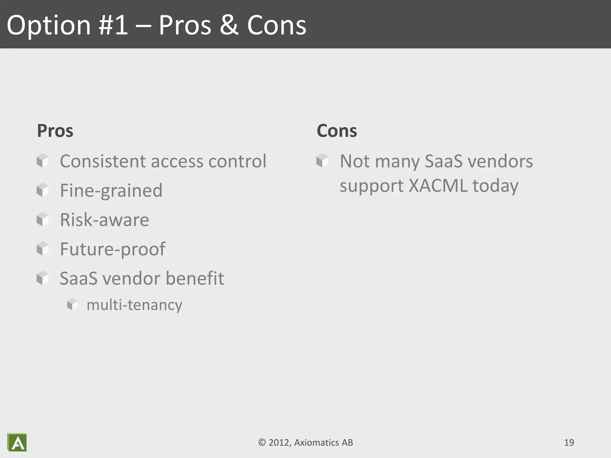 Pros
Consistent access control
Fine-grained
Risk-aware
Future-proof
SaaS vendor benefit
multi-tenancy
Cons
Not many SaaS vendors
support XACML today
Option #1 – Pros & Cons
© 2012, Axiomatics AB 19
 