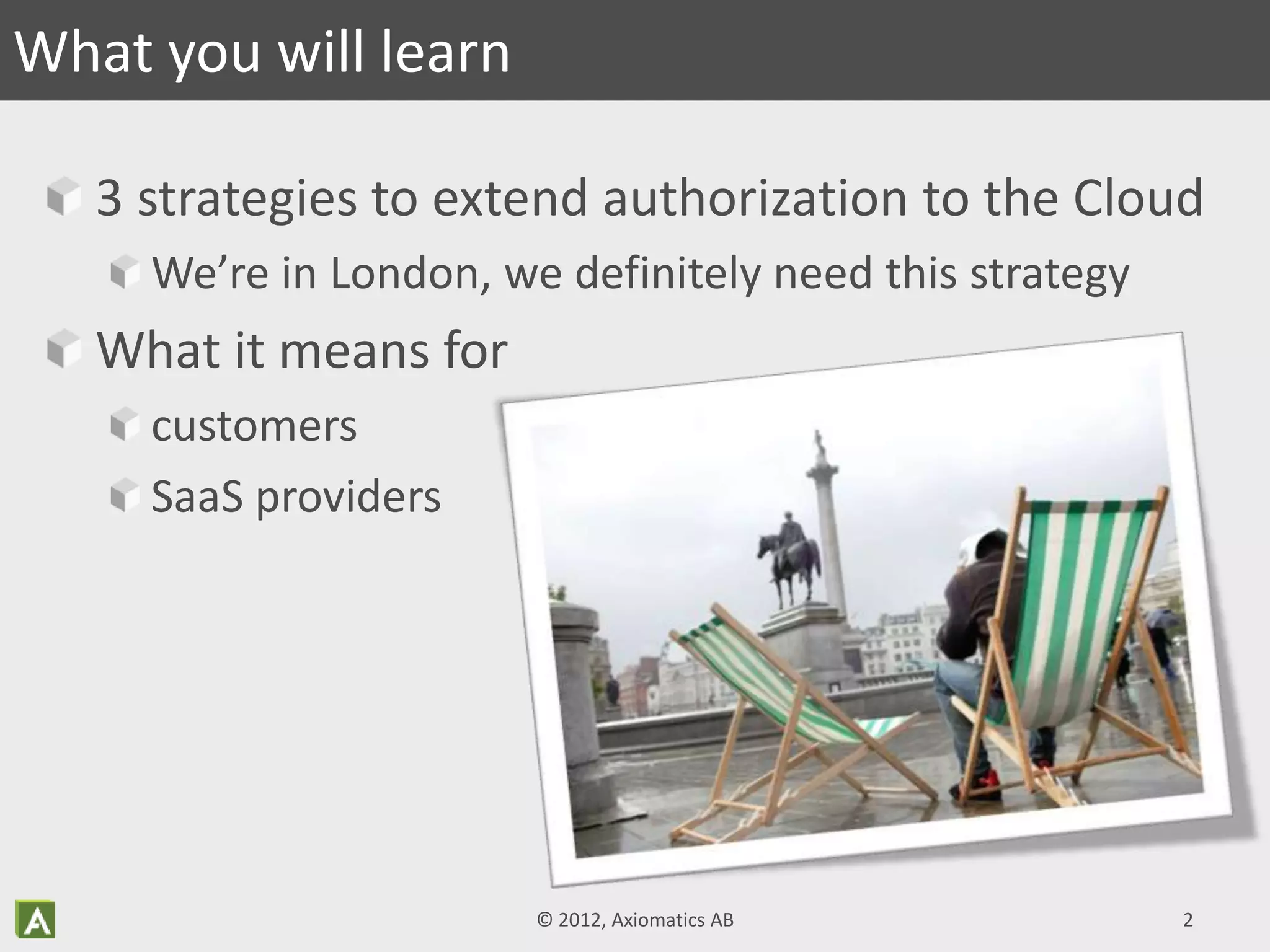 3 strategies to extend authorization to the Cloud
We’re in London, we definitely need this strategy
What it means for
customers
SaaS providers
What you will learn
© 2012, Axiomatics AB 2
 