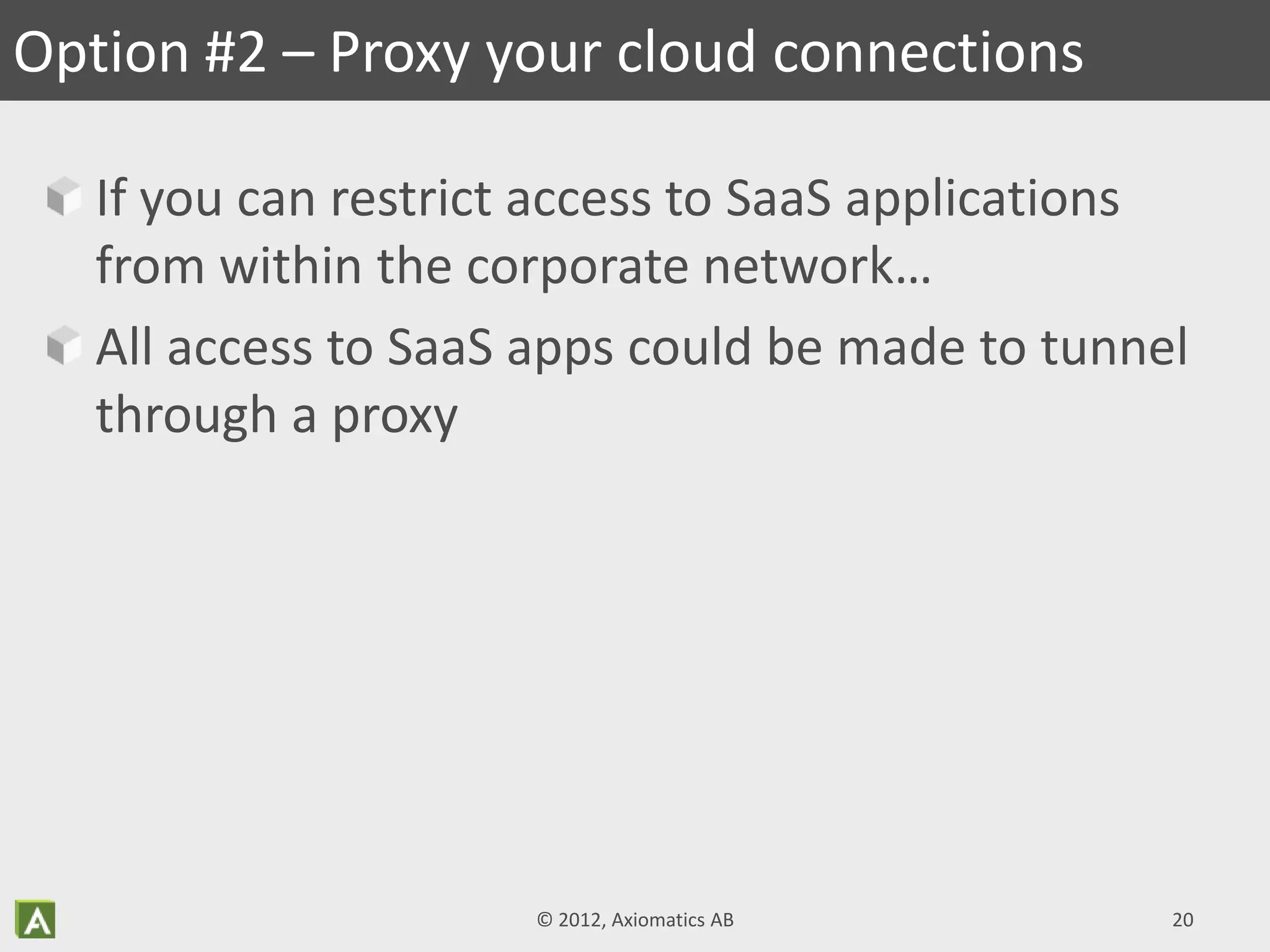 If you can restrict access to SaaS applications
from within the corporate network…
All access to SaaS apps could be made to tunnel
through a proxy
Option #2 – Proxy your cloud connections
© 2012, Axiomatics AB 20
 